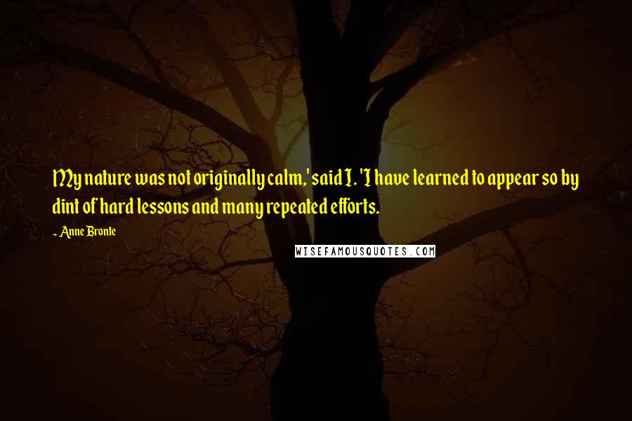 Anne Bronte Quotes: My nature was not originally calm,' said I. 'I have learned to appear so by dint of hard lessons and many repeated efforts.