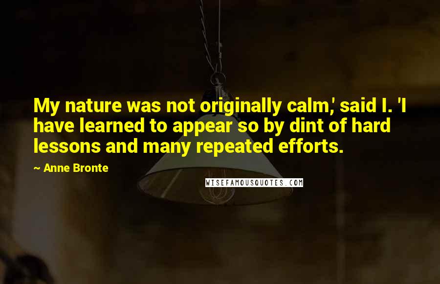 Anne Bronte Quotes: My nature was not originally calm,' said I. 'I have learned to appear so by dint of hard lessons and many repeated efforts.