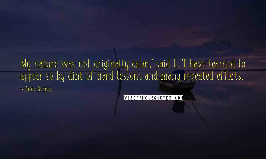 Anne Bronte Quotes: My nature was not originally calm,' said I. 'I have learned to appear so by dint of hard lessons and many repeated efforts.