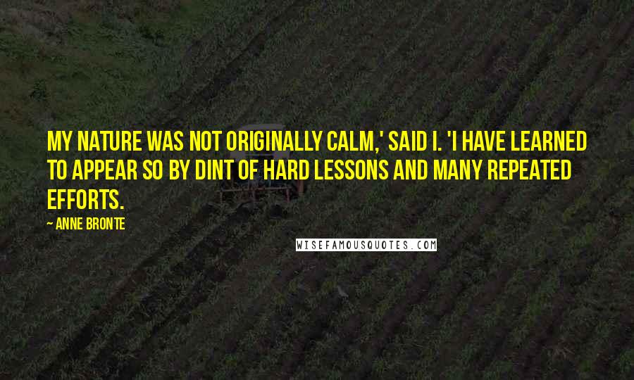 Anne Bronte Quotes: My nature was not originally calm,' said I. 'I have learned to appear so by dint of hard lessons and many repeated efforts.