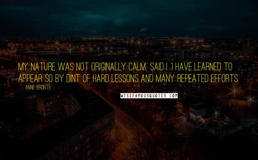 Anne Bronte Quotes: My nature was not originally calm,' said I. 'I have learned to appear so by dint of hard lessons and many repeated efforts.