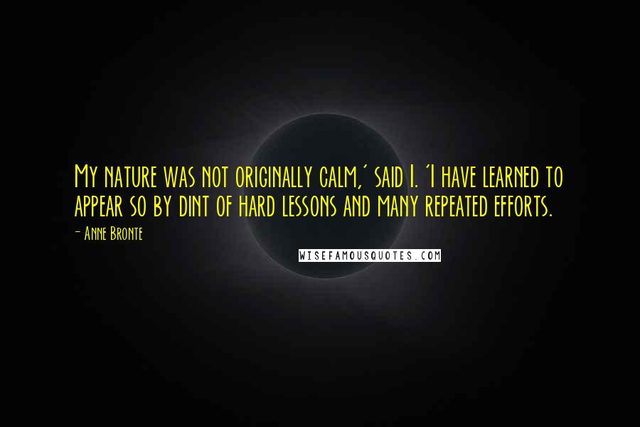 Anne Bronte Quotes: My nature was not originally calm,' said I. 'I have learned to appear so by dint of hard lessons and many repeated efforts.