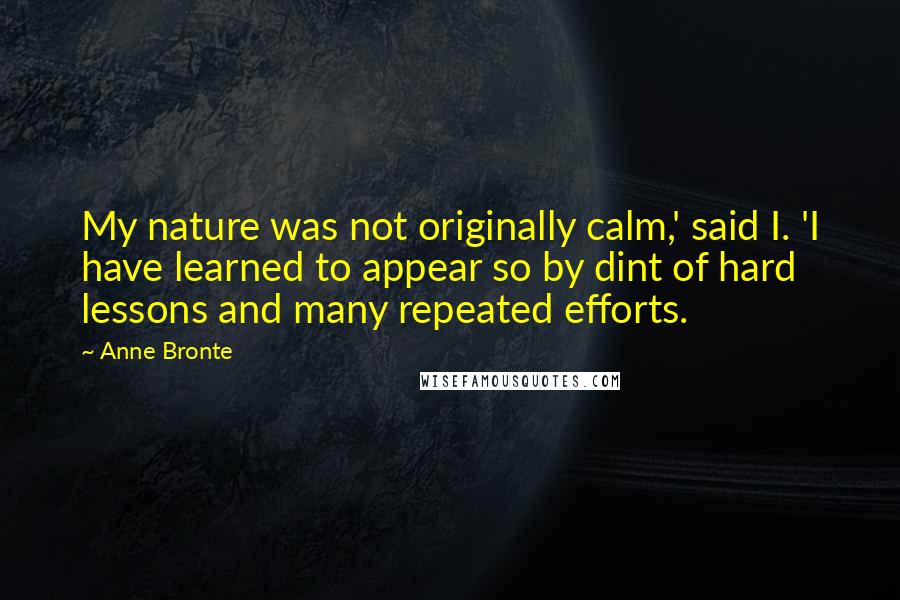 Anne Bronte Quotes: My nature was not originally calm,' said I. 'I have learned to appear so by dint of hard lessons and many repeated efforts.