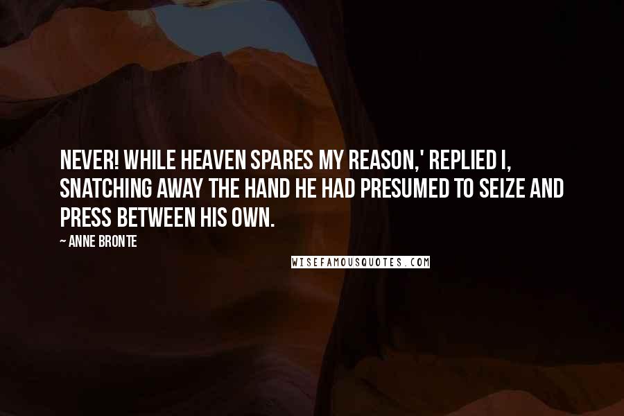 Anne Bronte Quotes: Never! while heaven spares my reason,' replied I, snatching away the hand he had presumed to seize and press between his own.