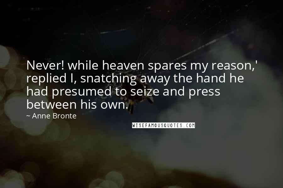 Anne Bronte Quotes: Never! while heaven spares my reason,' replied I, snatching away the hand he had presumed to seize and press between his own.