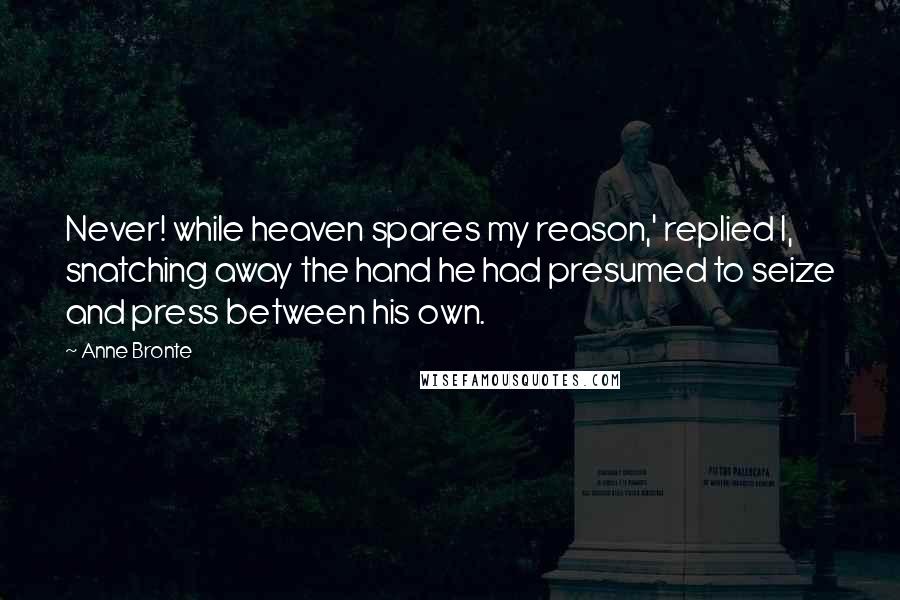 Anne Bronte Quotes: Never! while heaven spares my reason,' replied I, snatching away the hand he had presumed to seize and press between his own.