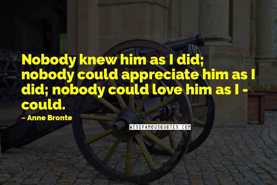 Anne Bronte Quotes: Nobody knew him as I did; nobody could appreciate him as I did; nobody could love him as I - could.