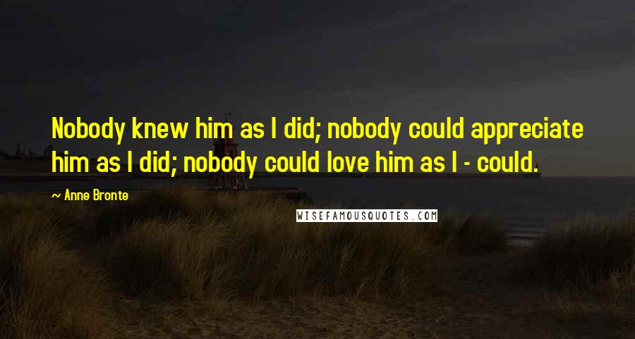 Anne Bronte Quotes: Nobody knew him as I did; nobody could appreciate him as I did; nobody could love him as I - could.