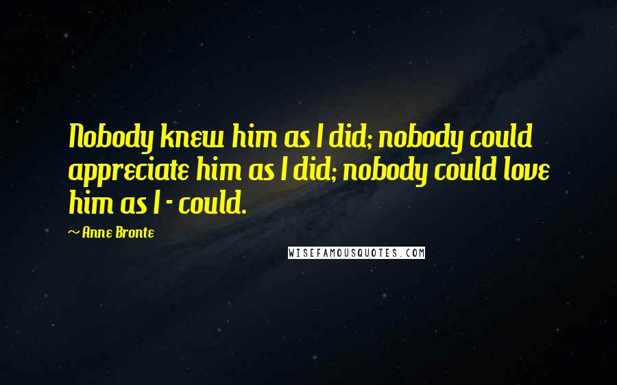 Anne Bronte Quotes: Nobody knew him as I did; nobody could appreciate him as I did; nobody could love him as I - could.