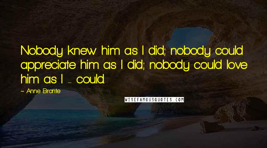 Anne Bronte Quotes: Nobody knew him as I did; nobody could appreciate him as I did; nobody could love him as I - could.