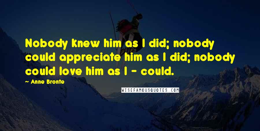 Anne Bronte Quotes: Nobody knew him as I did; nobody could appreciate him as I did; nobody could love him as I - could.