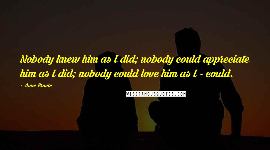 Anne Bronte Quotes: Nobody knew him as I did; nobody could appreciate him as I did; nobody could love him as I - could.