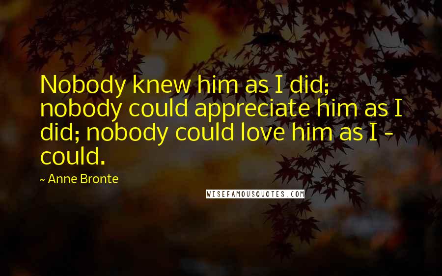 Anne Bronte Quotes: Nobody knew him as I did; nobody could appreciate him as I did; nobody could love him as I - could.