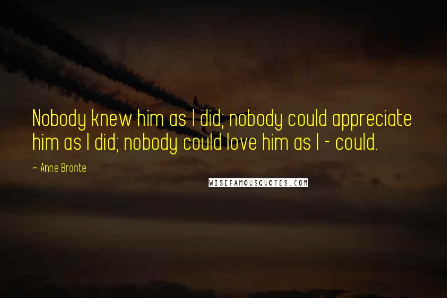 Anne Bronte Quotes: Nobody knew him as I did; nobody could appreciate him as I did; nobody could love him as I - could.