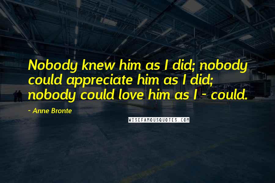 Anne Bronte Quotes: Nobody knew him as I did; nobody could appreciate him as I did; nobody could love him as I - could.