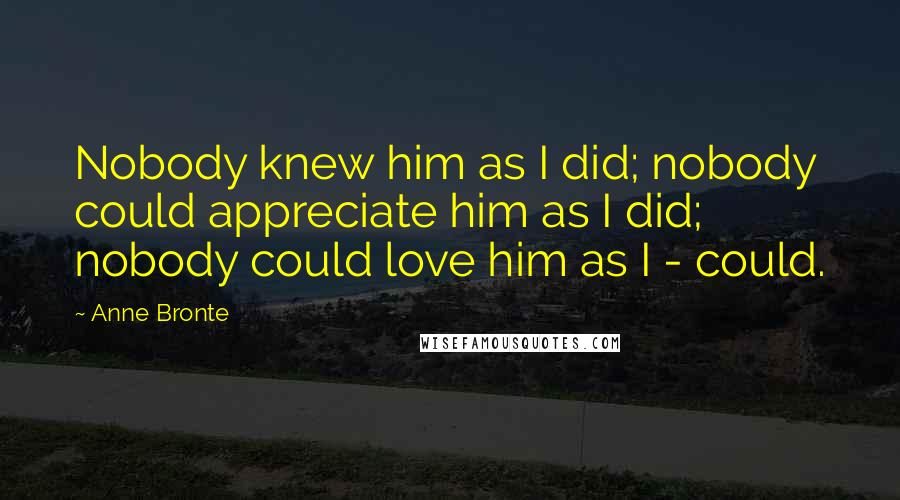 Anne Bronte Quotes: Nobody knew him as I did; nobody could appreciate him as I did; nobody could love him as I - could.