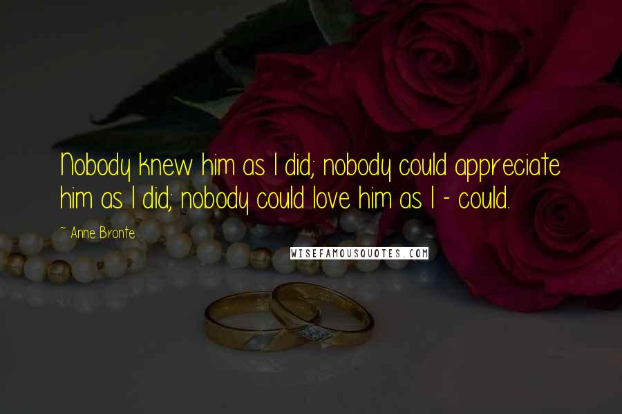 Anne Bronte Quotes: Nobody knew him as I did; nobody could appreciate him as I did; nobody could love him as I - could.