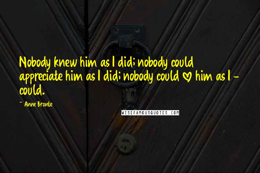 Anne Bronte Quotes: Nobody knew him as I did; nobody could appreciate him as I did; nobody could love him as I - could.