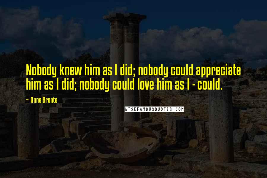 Anne Bronte Quotes: Nobody knew him as I did; nobody could appreciate him as I did; nobody could love him as I - could.