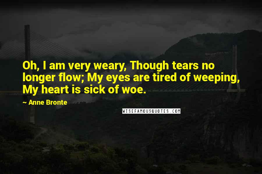 Anne Bronte Quotes: Oh, I am very weary, Though tears no longer flow; My eyes are tired of weeping, My heart is sick of woe.
