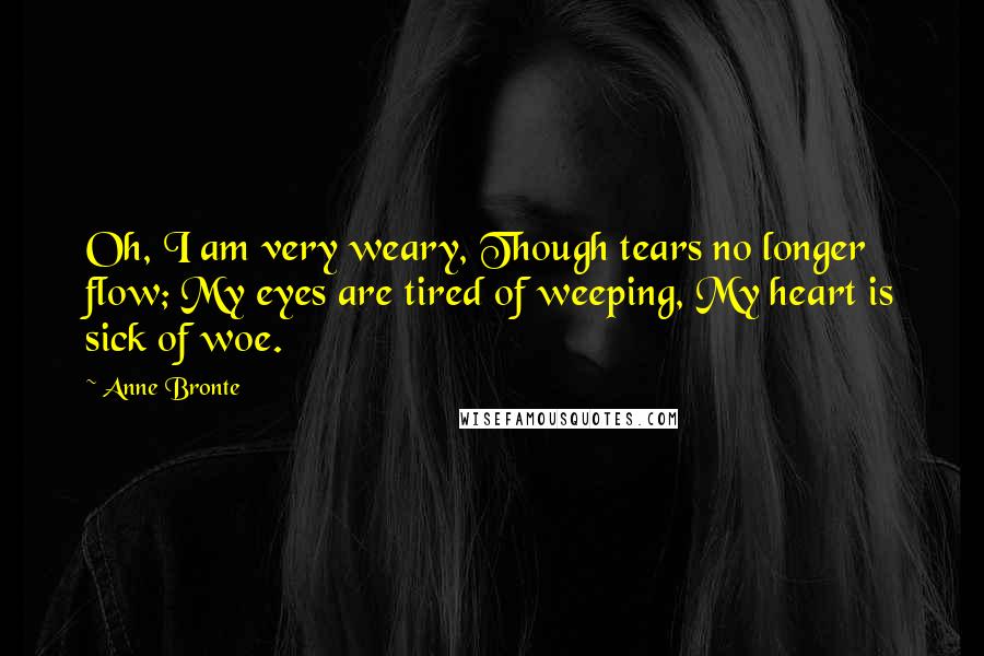 Anne Bronte Quotes: Oh, I am very weary, Though tears no longer flow; My eyes are tired of weeping, My heart is sick of woe.