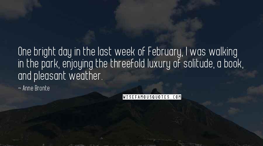 Anne Bronte Quotes: One bright day in the last week of February, I was walking in the park, enjoying the threefold luxury of solitude, a book, and pleasant weather.