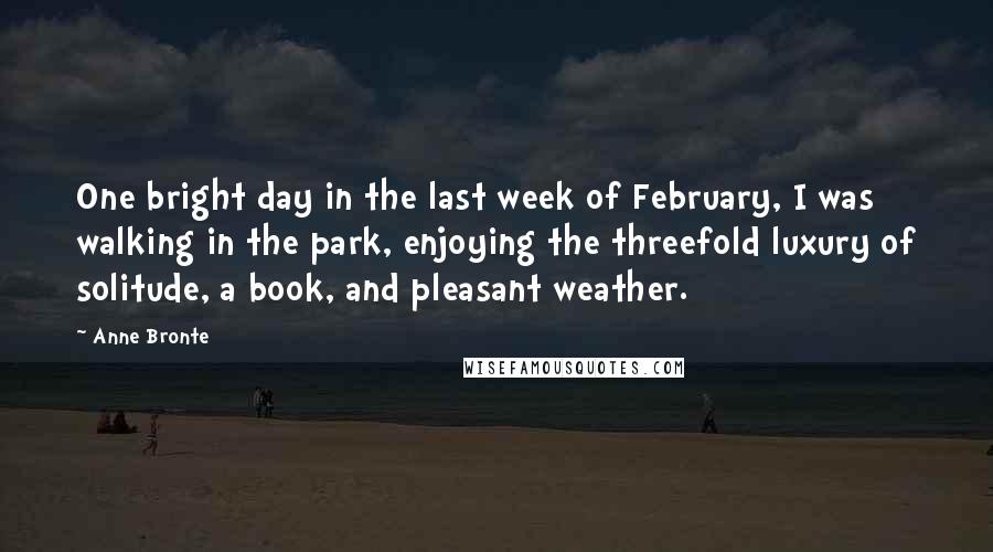 Anne Bronte Quotes: One bright day in the last week of February, I was walking in the park, enjoying the threefold luxury of solitude, a book, and pleasant weather.