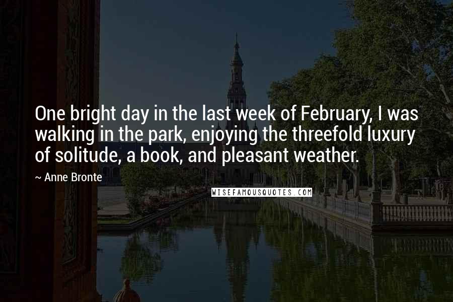 Anne Bronte Quotes: One bright day in the last week of February, I was walking in the park, enjoying the threefold luxury of solitude, a book, and pleasant weather.