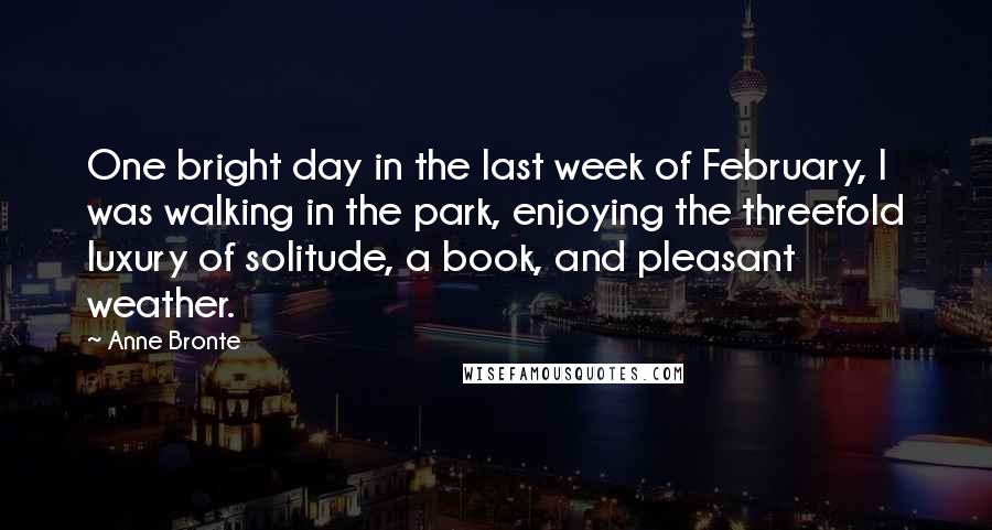 Anne Bronte Quotes: One bright day in the last week of February, I was walking in the park, enjoying the threefold luxury of solitude, a book, and pleasant weather.