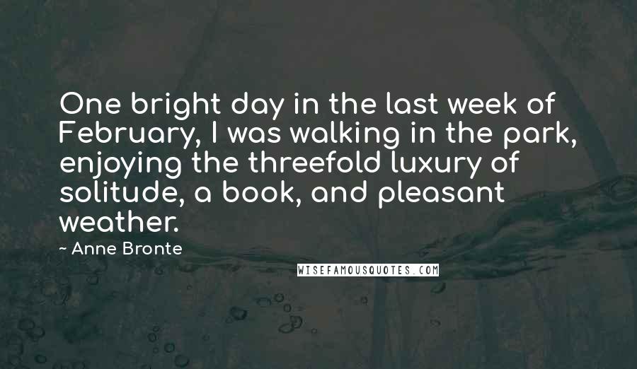 Anne Bronte Quotes: One bright day in the last week of February, I was walking in the park, enjoying the threefold luxury of solitude, a book, and pleasant weather.
