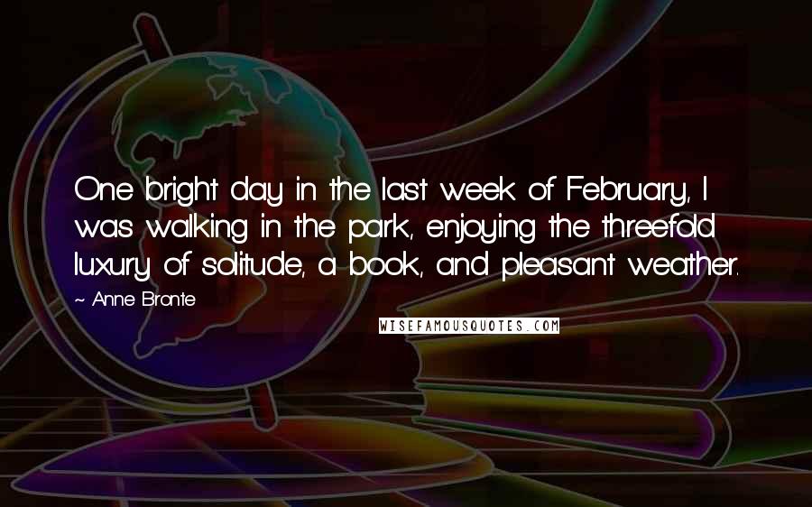 Anne Bronte Quotes: One bright day in the last week of February, I was walking in the park, enjoying the threefold luxury of solitude, a book, and pleasant weather.