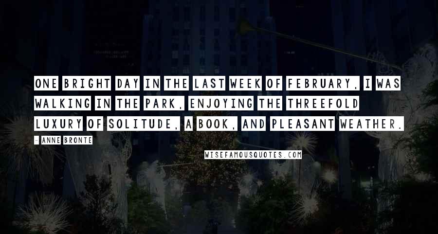 Anne Bronte Quotes: One bright day in the last week of February, I was walking in the park, enjoying the threefold luxury of solitude, a book, and pleasant weather.