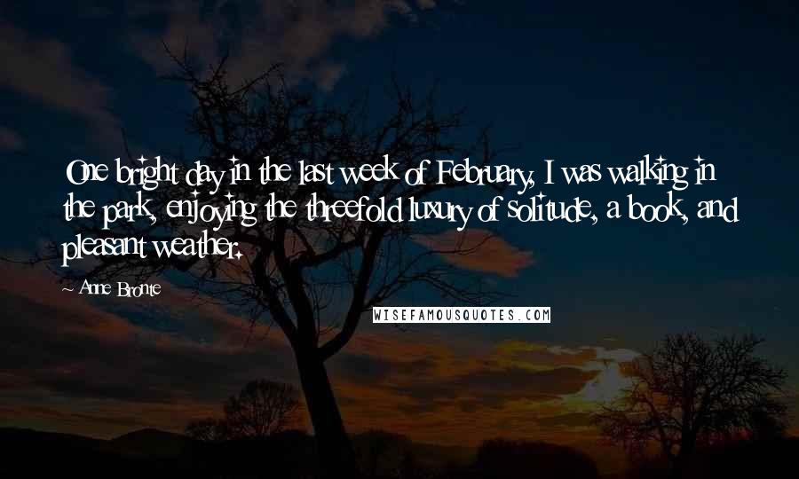 Anne Bronte Quotes: One bright day in the last week of February, I was walking in the park, enjoying the threefold luxury of solitude, a book, and pleasant weather.