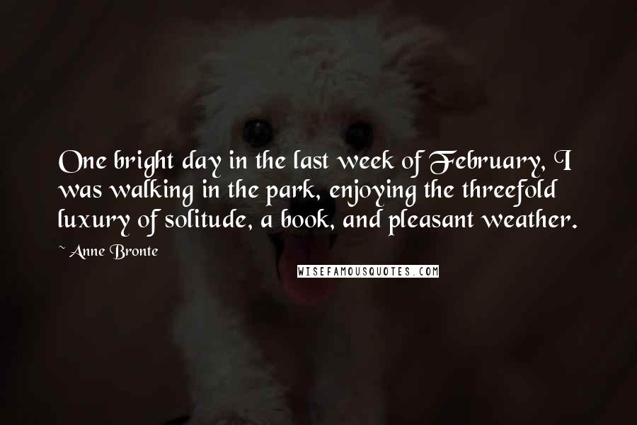 Anne Bronte Quotes: One bright day in the last week of February, I was walking in the park, enjoying the threefold luxury of solitude, a book, and pleasant weather.