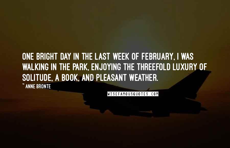 Anne Bronte Quotes: One bright day in the last week of February, I was walking in the park, enjoying the threefold luxury of solitude, a book, and pleasant weather.