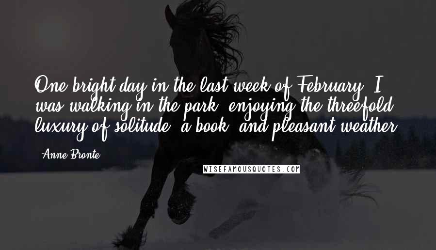 Anne Bronte Quotes: One bright day in the last week of February, I was walking in the park, enjoying the threefold luxury of solitude, a book, and pleasant weather.