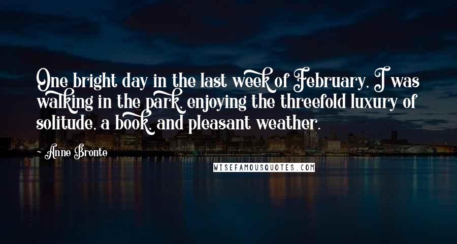 Anne Bronte Quotes: One bright day in the last week of February, I was walking in the park, enjoying the threefold luxury of solitude, a book, and pleasant weather.