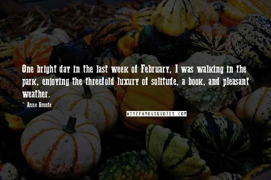 Anne Bronte Quotes: One bright day in the last week of February, I was walking in the park, enjoying the threefold luxury of solitude, a book, and pleasant weather.