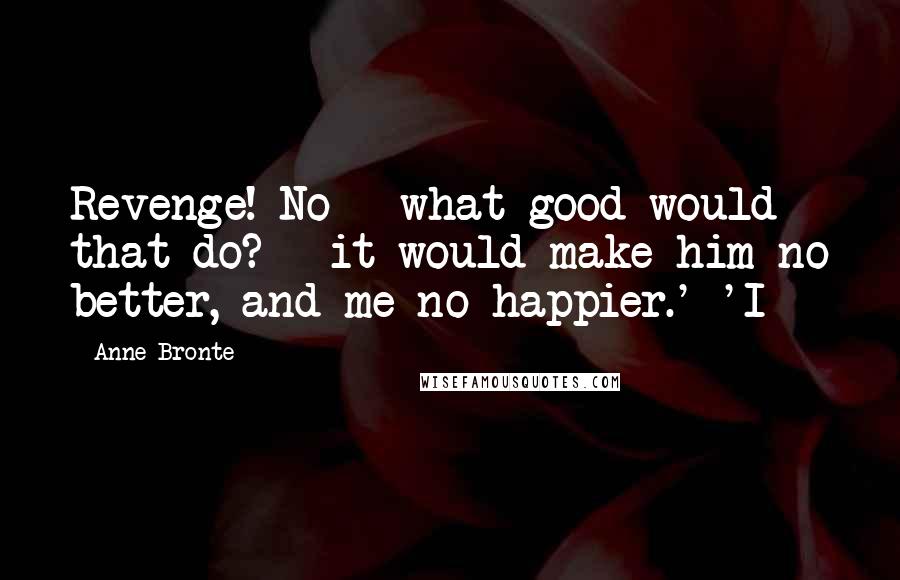 Anne Bronte Quotes: Revenge! No - what good would that do? - it would make him no better, and me no happier.' 'I