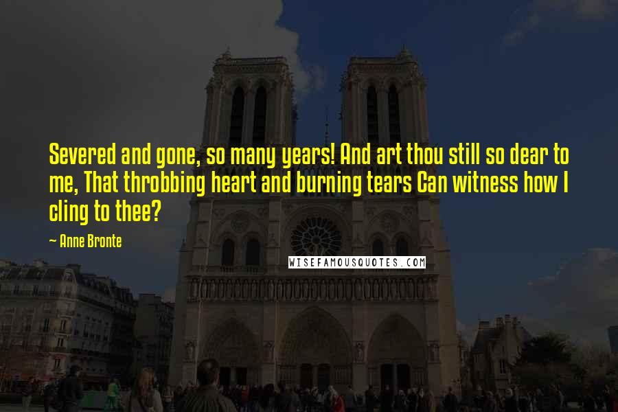 Anne Bronte Quotes: Severed and gone, so many years! And art thou still so dear to me, That throbbing heart and burning tears Can witness how I cling to thee?