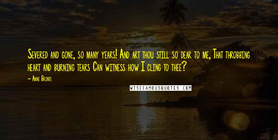 Anne Bronte Quotes: Severed and gone, so many years! And art thou still so dear to me, That throbbing heart and burning tears Can witness how I cling to thee?