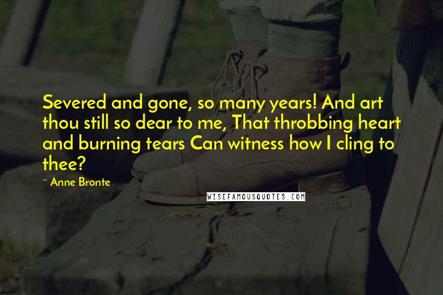 Anne Bronte Quotes: Severed and gone, so many years! And art thou still so dear to me, That throbbing heart and burning tears Can witness how I cling to thee?