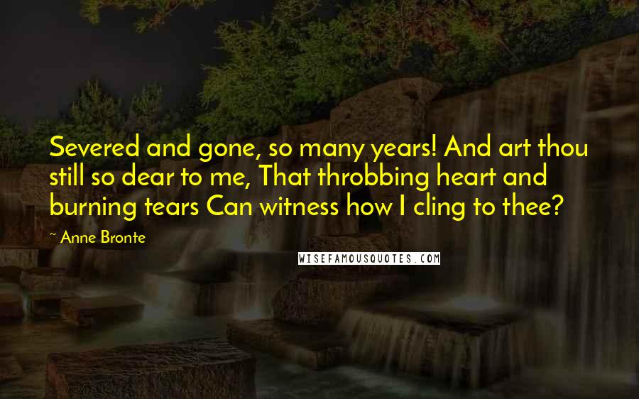 Anne Bronte Quotes: Severed and gone, so many years! And art thou still so dear to me, That throbbing heart and burning tears Can witness how I cling to thee?