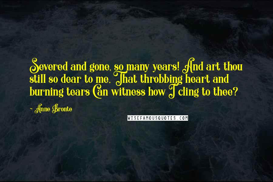 Anne Bronte Quotes: Severed and gone, so many years! And art thou still so dear to me, That throbbing heart and burning tears Can witness how I cling to thee?