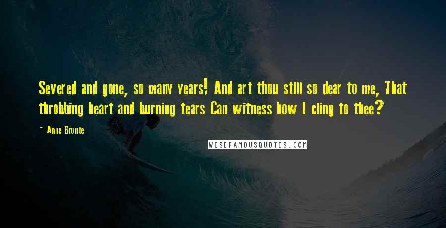 Anne Bronte Quotes: Severed and gone, so many years! And art thou still so dear to me, That throbbing heart and burning tears Can witness how I cling to thee?