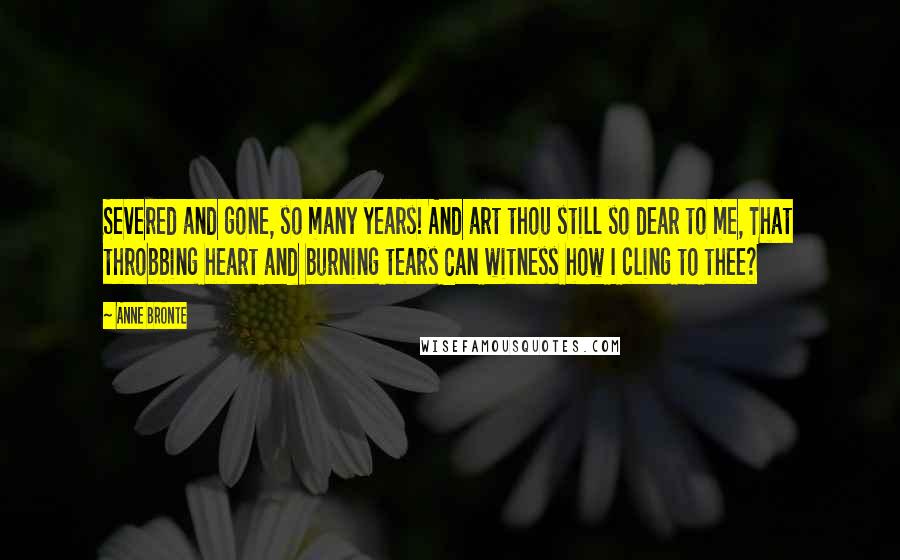 Anne Bronte Quotes: Severed and gone, so many years! And art thou still so dear to me, That throbbing heart and burning tears Can witness how I cling to thee?