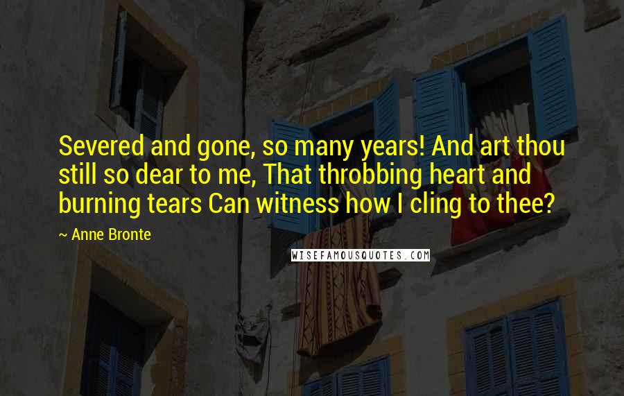 Anne Bronte Quotes: Severed and gone, so many years! And art thou still so dear to me, That throbbing heart and burning tears Can witness how I cling to thee?