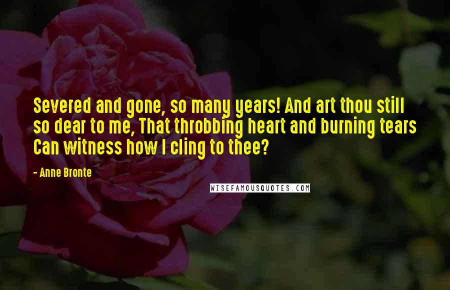 Anne Bronte Quotes: Severed and gone, so many years! And art thou still so dear to me, That throbbing heart and burning tears Can witness how I cling to thee?