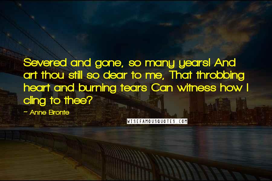 Anne Bronte Quotes: Severed and gone, so many years! And art thou still so dear to me, That throbbing heart and burning tears Can witness how I cling to thee?