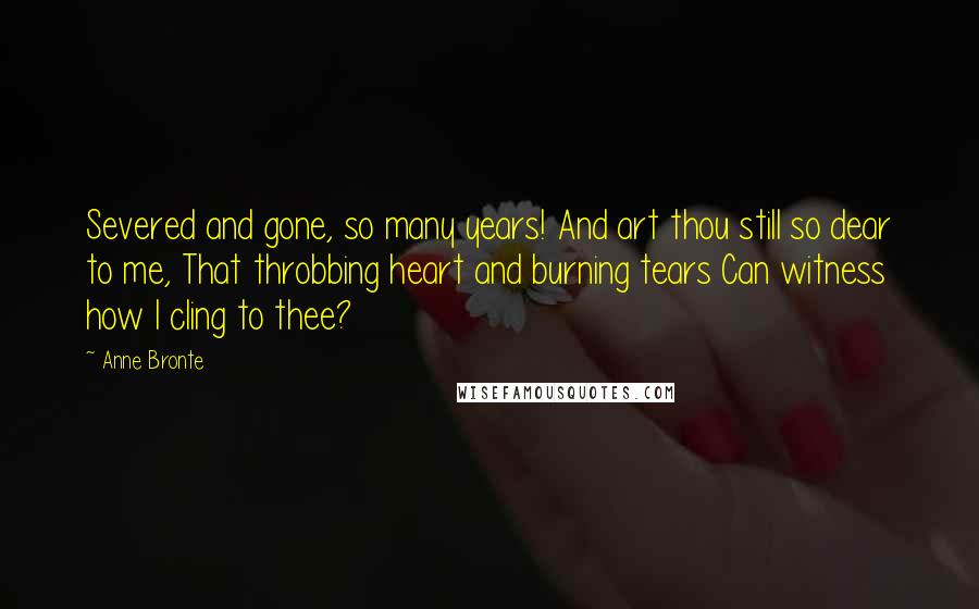 Anne Bronte Quotes: Severed and gone, so many years! And art thou still so dear to me, That throbbing heart and burning tears Can witness how I cling to thee?